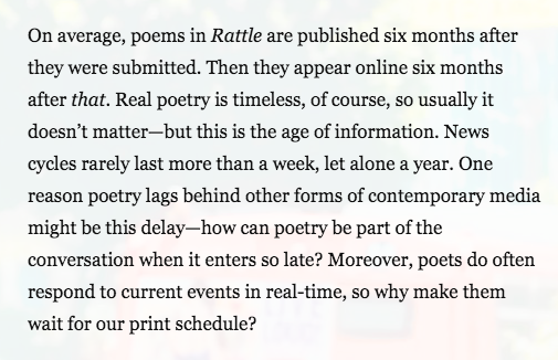 Text: On average, poems in Rattle are published six months after they were submitted. Then they appear online six months after that. Real poetry is timeless, of course, so usually it doesn't matter—but this is the age of information. News cycles rarely last more than a week, let alone a year. One reason poetry lags behind other forms of contemporary media might be this delay—how can poetry be part of the conversation when it enters so late? Moreover, poets do often respond to current events in real-time, so why make them wait for our print schedule?