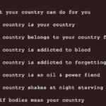cut-off text on a brown background that reads "your country can do for you, country is your country, country belongs to your country, country is addicted to blood, country is addicted to forgetting, country is an oil & power fiend, country shakes at night starving, if bodies mean your country"