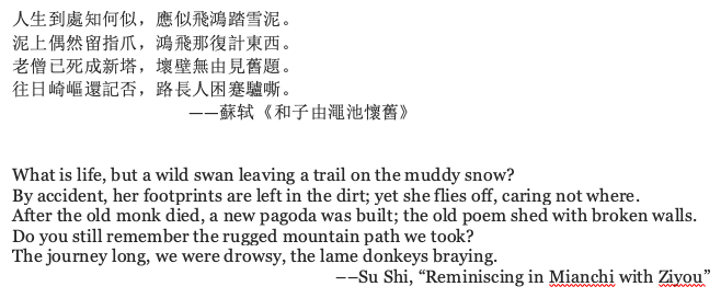 poem referenced by the author, which reads: What is life, but a wild swan leaving a trail on the muddy snow? By accident, her footprints are left in the dirt; yet she flies off, caring not where. After the old monk died, a new pagoda was built; the old poem shed with broken walls. Do you still remember the rugged mountain path we took? The journey long, we were drowsy, the lame donkeys braying. ––Su Shi, “Reminiscing in Mianchi with Ziyou”