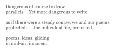 Rich's poem Then or Now which reads: Dangerous of course to draw parallels Yet more dangerous to write as if there were a steady course, we and our poems protected: the individual life, protected poems, ideas, gliding in mid-air, innocent 
