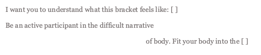 excerpt of poem "III" that reads: I want you to understand what this bracket feels like: [ ] Be an active participant in the difficult narrative of body. Fit your body into the [ ] 