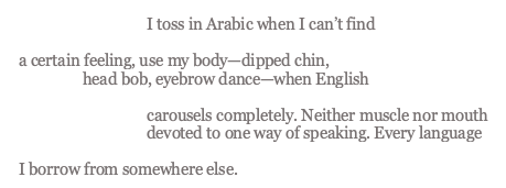 image containing the text of the poem which reads: "I toss in Arabic when I can’t find a certain feeling, use my body—dipped chin, head bob, eyebrow dance—when English carousels completely. Neither muscle nor mouth devoted to one way of speaking. Every language I borrow from somewhere else."