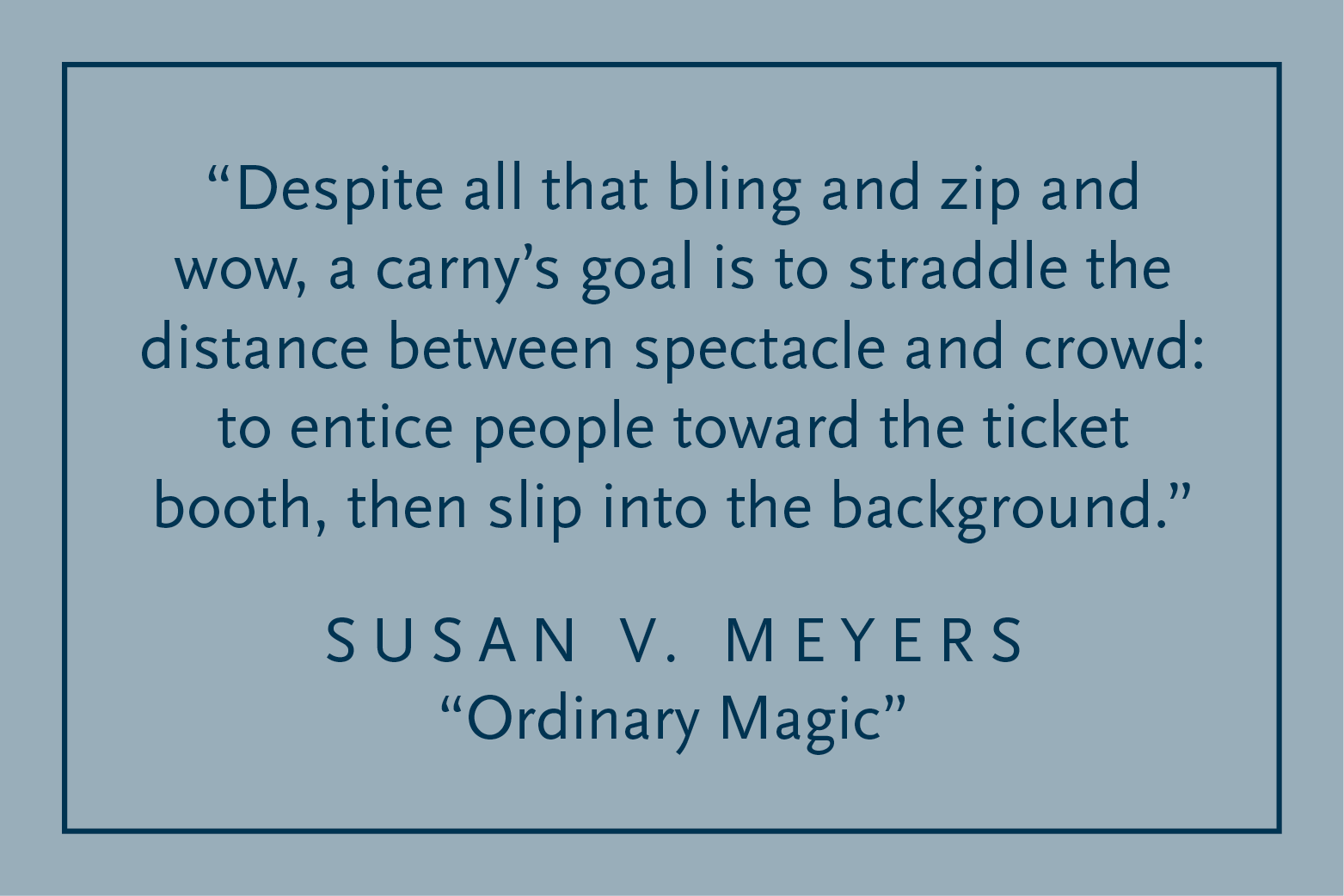 Gray background with dark blue text inside a dark blue border: "Despite all that bling and zip and wow, a carny's goal is to straddle the distance between spectacle and crowd: to entice people toward the ticket booth, then slip into the background." Susan V. Meyers, "Ordinary Magic"