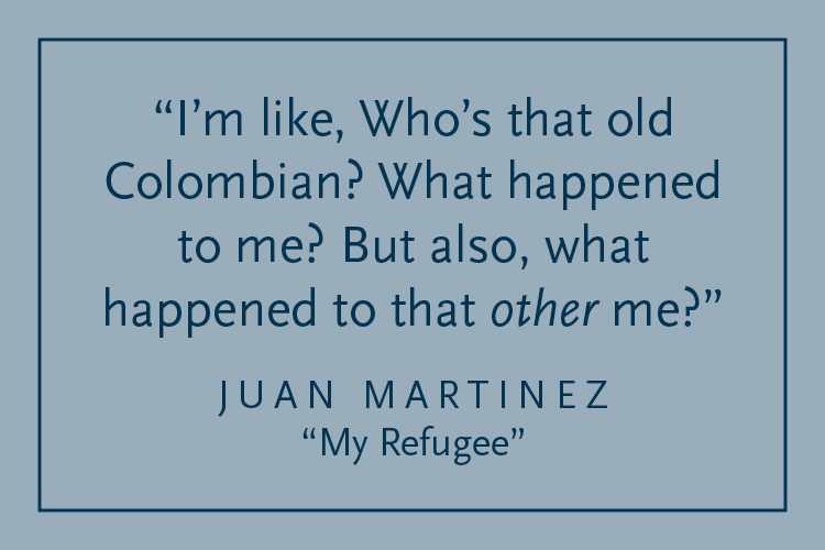 Gray background with dark blue text inside a dark blue border: "I'm like, Who's that old Colombian? What happened to me? But also, what happened to that other me?" Juan Martinez, "My Refugee"