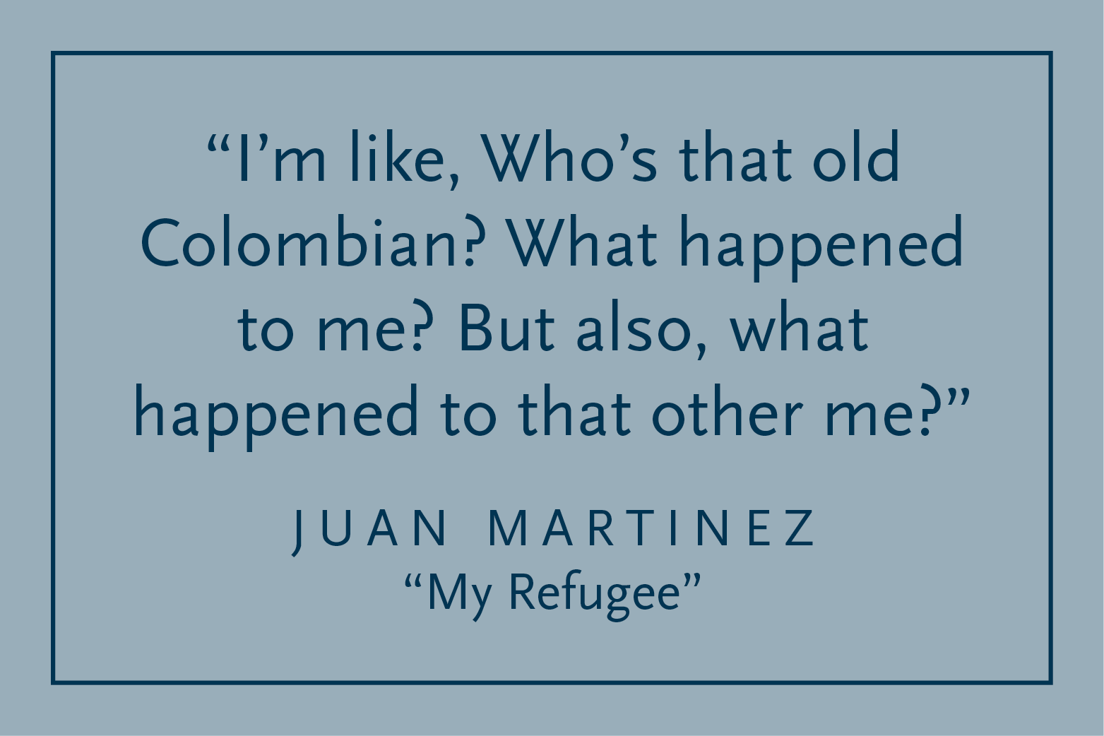 Gray background with dark blue text inside a dark blue border: "I'm like, Who's that old Colombian? What happened to me? But also, what happened to that other me?" Juan Martinez, "My Refugee"