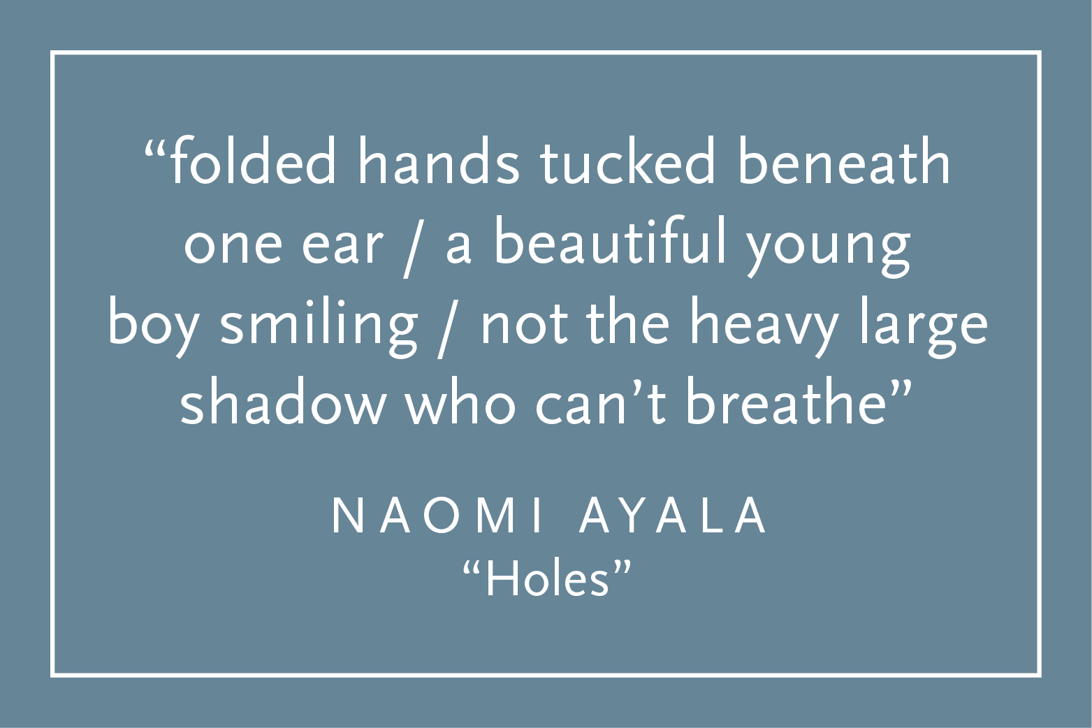 Teal background with white text inside a white border: "folded hands tucked beneath one ear / a beautiful young boy smiling / not the heavy large shadow who can't breathe" Naomi Ayala, "Holes"