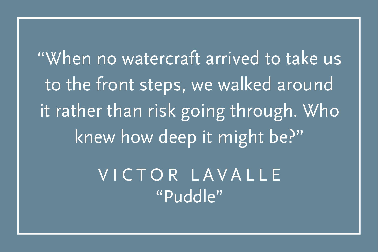 Teal background with white text inside a white border: "When no watercraft arrived to take us to the front steps, we walked around rather than risk going through. Who knew how deep it might be?" Victor LaValle, "Puddle"