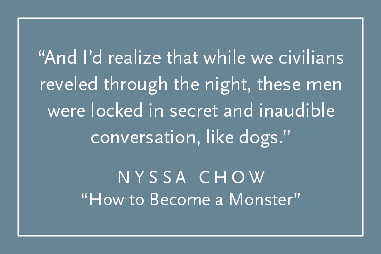 Teal background with white text inside a white border: "And I'd realize that while we civilians reveled through the night, these men were locked in secret and inaudible conversation, like dogs." Nyssa Chow, "How to Become a Monster"