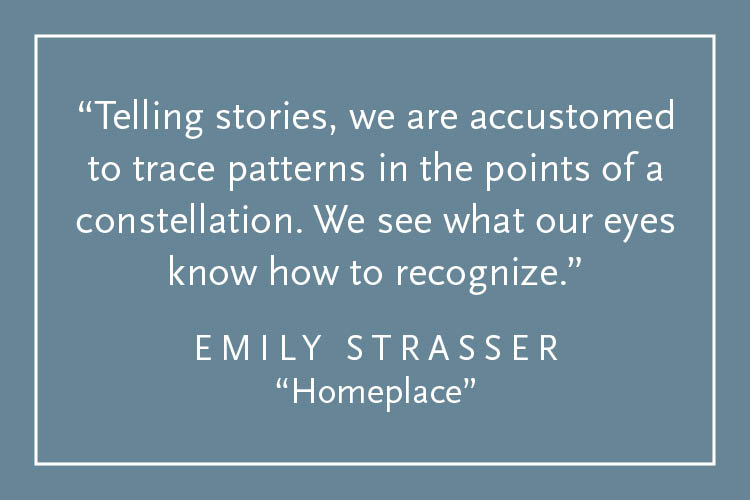 Teal background with white text inside a white border: "Telling stories, we are accustomed to trace patterns in the points of a constellation. We see what our eyes know how to recognize." Emily Strasser, "Homeplace"