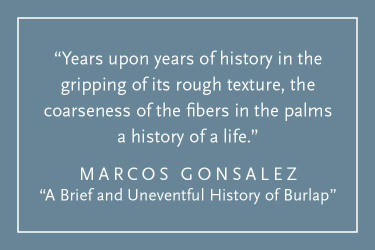 Teal background with white text inside a white border: "Years upon years of history in the gripping of its rough texture, the coarseness of the fibers in the palms a history of a life." Marcos Gonsalez, "A Brief and Uneventful History of Burlap"