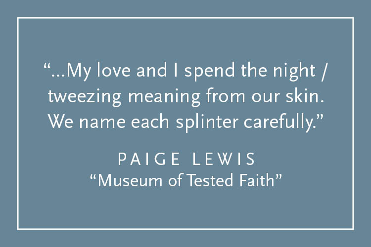 Teal background with white text inside a white border: "...My love and I spend the night / tweezing meaning from our skin. We name each splinter carefully." Paige Lewis, "Museum of Tested Faith"