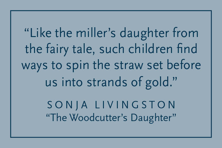Gray background with dark blue text inside a dark blue border: "Like the miller's daughter from the fairy tale, such children find ways to spin the straw set before us into strands of gold." Sonja Livingston, "The Woodcutter's Daughter"