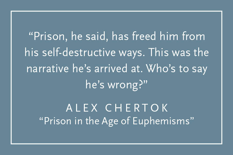 Teal background with white text inside a white border: "Prison, he said, has freed him from this self-destructive ways. This was the narrative he's arrived at. Who's to say he's wrong?" Alex Chertok, "Prison in the Age of Euphemisms"