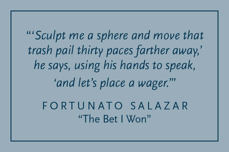 Gray background with dark blue text inside a dark blue border: "'Sculpt me a sphere and move that trash pail thirty paces farther away,' he says, using his hands to speak, 'and let's place a wager.'" Fortunato Salazar, "The Bet I Won"