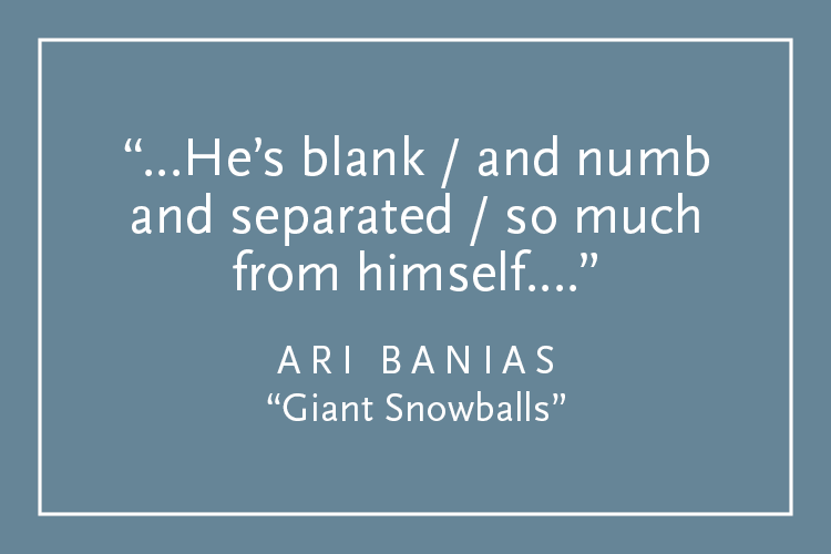 Teal background with white text inside a white border: "...He's bank / and numb and separated / so much from himself...." Ari Banias, "Giant Snowballs"
